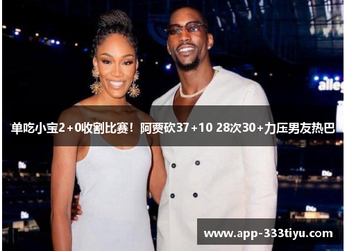 单吃小宝2+0收割比赛！阿贾砍37+10 28次30+力压男友热巴